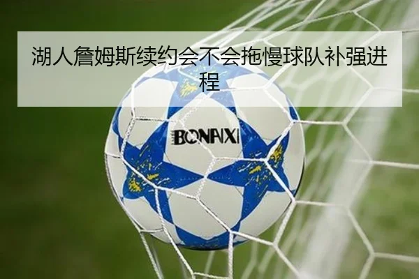 湖人詹姆斯续约会不会拖慢球队补强进程